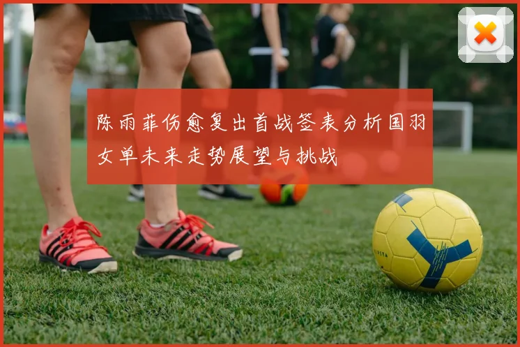 陈雨菲伤愈复出首战签表分析国羽女单未来走势展望与挑战
