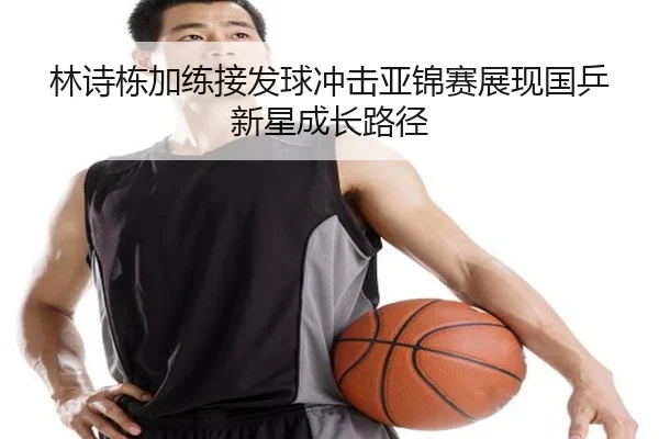 林诗栋加练接发球冲击亚锦赛展现国乒新星成长路径